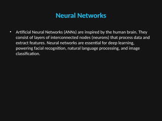 Neural Networks
• Artificial Neural Networks (ANNs) are inspired by the human brain. They
consist of layers of interconnected nodes (neurons) that process data and
extract features. Neural networks are essential for deep learning,
powering facial recognition, natural language processing, and image
classification.
 