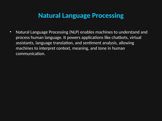 Natural Language Processing
• Natural Language Processing (NLP) enables machines to understand and
process human language. It powers applications like chatbots, virtual
assistants, language translation, and sentiment analysis, allowing
machines to interpret context, meaning, and tone in human
communication.
 
