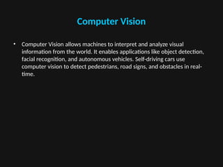 Computer Vision
• Computer Vision allows machines to interpret and analyze visual
information from the world. It enables applications like object detection,
facial recognition, and autonomous vehicles. Self-driving cars use
computer vision to detect pedestrians, road signs, and obstacles in real-
time.
 