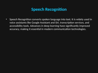Speech Recognition
• Speech Recognition converts spoken language into text. It is widely used in
voice assistants like Google Assistant and Siri, transcription services, and
accessibility tools. Advances in deep learning have significantly improved
accuracy, making it essential in modern communication technologies.
 