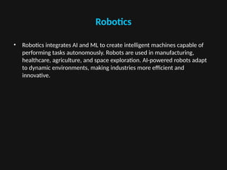 Robotics
• Robotics integrates AI and ML to create intelligent machines capable of
performing tasks autonomously. Robots are used in manufacturing,
healthcare, agriculture, and space exploration. AI-powered robots adapt
to dynamic environments, making industries more efficient and
innovative.
 