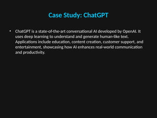 Case Study: ChatGPT
• ChatGPT is a state-of-the-art conversational AI developed by OpenAI. It
uses deep learning to understand and generate human-like text.
Applications include education, content creation, customer support, and
entertainment, showcasing how AI enhances real-world communication
and productivity.
 