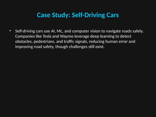 Case Study: Self-Driving Cars
• Self-driving cars use AI, ML, and computer vision to navigate roads safely.
Companies like Tesla and Waymo leverage deep learning to detect
obstacles, pedestrians, and traffic signals, reducing human error and
improving road safety, though challenges still exist.
 
