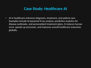 Case Study: Healthcare AI
• AI in healthcare enhances diagnosis, treatment, and patient care.
Examples include AI-powered X-ray analysis, predictive analytics for
disease outbreaks, and personalized treatment plans. It reduces human
error, speeds up processes, and improves overall healthcare outcomes
globally.
 
