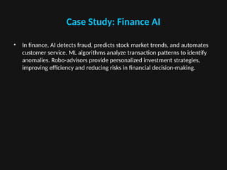Case Study: Finance AI
• In finance, AI detects fraud, predicts stock market trends, and automates
customer service. ML algorithms analyze transaction patterns to identify
anomalies. Robo-advisors provide personalized investment strategies,
improving efficiency and reducing risks in financial decision-making.
 