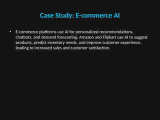 Case Study: E-commerce AI
• E-commerce platforms use AI for personalized recommendations,
chatbots, and demand forecasting. Amazon and Flipkart use AI to suggest
products, predict inventory needs, and improve customer experience,
leading to increased sales and customer satisfaction.
 