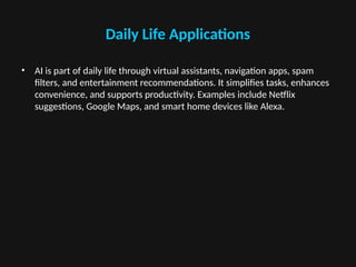 Daily Life Applications
• AI is part of daily life through virtual assistants, navigation apps, spam
filters, and entertainment recommendations. It simplifies tasks, enhances
convenience, and supports productivity. Examples include Netflix
suggestions, Google Maps, and smart home devices like Alexa.
 