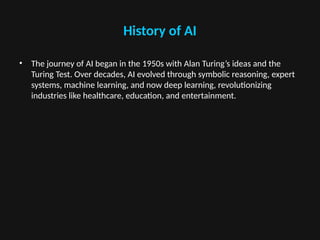 History of AI
• The journey of AI began in the 1950s with Alan Turing’s ideas and the
Turing Test. Over decades, AI evolved through symbolic reasoning, expert
systems, machine learning, and now deep learning, revolutionizing
industries like healthcare, education, and entertainment.
 