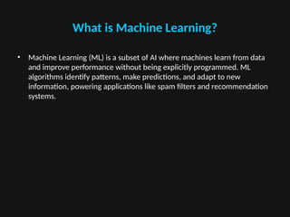 What is Machine Learning?
• Machine Learning (ML) is a subset of AI where machines learn from data
and improve performance without being explicitly programmed. ML
algorithms identify patterns, make predictions, and adapt to new
information, powering applications like spam filters and recommendation
systems.
 