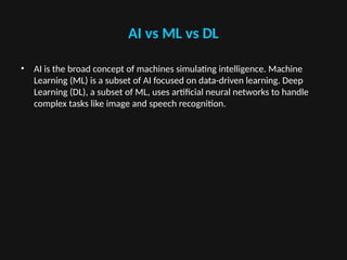 AI vs ML vs DL
• AI is the broad concept of machines simulating intelligence. Machine
Learning (ML) is a subset of AI focused on data-driven learning. Deep
Learning (DL), a subset of ML, uses artificial neural networks to handle
complex tasks like image and speech recognition.
 