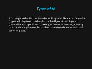 Types of AI
• AI is categorized as Narrow AI (task-specific systems like Alexa), General AI
(hypothetical systems matching human intelligence), and Super AI
(beyond human capabilities). Currently, only Narrow AI exists, powering
most modern applications like chatbots, recommendation systems, and
self-driving cars.
 