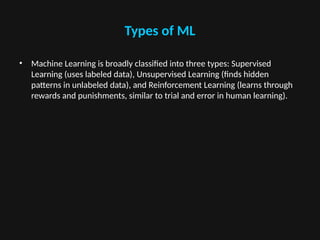 Types of ML
• Machine Learning is broadly classified into three types: Supervised
Learning (uses labeled data), Unsupervised Learning (finds hidden
patterns in unlabeled data), and Reinforcement Learning (learns through
rewards and punishments, similar to trial and error in human learning).
 