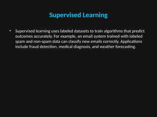 Supervised Learning
• Supervised learning uses labeled datasets to train algorithms that predict
outcomes accurately. For example, an email system trained with labeled
spam and non-spam data can classify new emails correctly. Applications
include fraud detection, medical diagnosis, and weather forecasting.
 