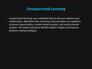 Unsupervised Learning
• Unsupervised learning uses unlabeled data to discover patterns and
relationships. Algorithms like clustering and association are applied in
customer segmentation, market basket analysis, and social network
analysis. This helps businesses identify hidden insights and improve
decision-making strategies.
 