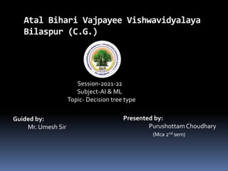 Atal Bihari Vajpayee Vishwavidyalaya
Bilaspur (C.G.)
Session-2021-22
Subject-AI & ML
Topic- Decision tree type
Guided by:
Mr. Umesh Sir
Presented by:
PurushottamChoudhary
(Mca 2nd sem)
 
