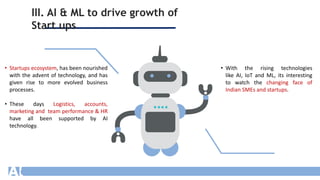 III. AI & ML to drive growth of
Start ups
.
• Startups ecosystem, has been nourished
with the advent of technology, and has
given rise to more evolved business
processes.
• These days Logistics, accounts,
marketing and team performance & HR
have all been supported by AI
technology.
• With the rising technologies
like AI, IoT and ML, its interesting
to watch the changing face of
Indian SMEs and startups.
 