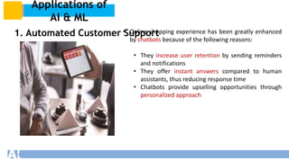 Applications of
AI & ML
1. Automated Customer Support
• Online shopping experience has been greatly enhanced
by chatbots because of the following reasons:
• They increase user retention by sending reminders
and notifications
• They offer instant answers compared to human
assistants, thus reducing response time
• Chatbots provide upselling opportunities through
personalized approach
 