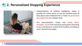 2. Personalized Shopping Experience
• Implementation of artificial intelligence makes it
possible for online stores to use the smallest piece of
data about every followed link or hover to personalize
your experience on a deeper level.
• This personalization results into timely alerts,
messages, visuals that should be particularly interesting
to you, and dynamic content that modifies according to
users’ demand and supply.
 