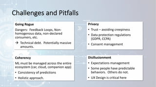 Challenges and Pitfalls
Going Rogue
Dangers: Feedback Loops, Non-
homogenous data, non-declared
consumers, etc.
à Technical debt. Potentially massive
amounts.
Privacy
• Trust – avoiding creepiness
• Data protection regulations
(GDPR, CCPA)
• Consent management
Disillusionment
• Expectations management
• Some people have predictable
behaviors. Others do not.
• UX Design is critical here
Coherency
ML must be managed across the entire
ecosystem (car, cloud, companion app)
• Consistency of predictions
• Holistic approach.
 