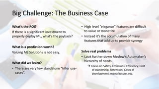 Big Challenge: The Business Case
What’s the ROI?
If there is a significant investment to
properly deploy ML, what’s the payback?
What is a prediction worth?
Valuing ML Solutions is not easy.
What did we learn?
• There are very few standalone “killer use-
cases”.
• High level “elegance” features are difficult
to value or monetize
• Instead it’s the accumulation of many
features that add up to provide synergy
Solve real problems
• Look further down Maslow’s Automaker’s
hierarchy of needs
à Focus on Safety, Emissions, Efficiency, Cost
of ownership, Retention, Costs of
development, manufacture, etc.
 