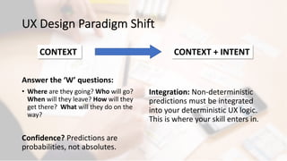 UX Design Paradigm Shift
Answer the ‘W’ questions:
• Where are they going? Who will go?
When will they leave? How will they
get there? What will they do on the
way?
Confidence? Predictions are
probabilities, not absolutes.
Integration: Non-deterministic
predictions must be integrated
into your deterministic UX logic.
This is where your skill enters in.
CONTEXT CONTEXT + INTENT
 