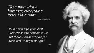 “To a man with a
hammer, everything
looks like a nail”
-- Mark Twain (?)
“AI is not magic pixie dust.
Predictions can provide value,
but there is no substitute for
good well-thought design.”
--Jeff
 