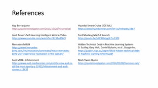 References
Yogi Berra quote
https://quoteinvestigator.com/2013/10/20/no-predict/
Land Rover's Self-Learning Intelligent Vehicle Video
https://www.youtube.com/watch?v=F923EuB06CI
Mercedes MBUX
https://www.mercedes-
benz.com/en/innovation/connected/mbux-mercedes-
benz-user-experience-revolution-in-the-cockpit/
Audi MIB2+ Infotainment
https://www.audi-mediacenter.com/en/the-new-audi-rs-
q8-the-most-sporty-q-12422/infotainment-and-audi-
connect-12432
Hyundai Smart Cruise (SCC-ML)
https://www.hyundainews.com/en-us/releases/2887
Ford Mustang Mach-E Launch
https://youtu.be/o0F9Uktpgtk?t=1309
Hidden Technical Debt in Machine Learning Systems
D. Sculley, Gary Holt, Daniel Golovin, et al , Google Inc.
https://papers.nips.cc/paper/5656-hidden-technical-debt-
in-machine-learning-systems.pdf
Mark Twain Quote
https://quoteinvestigator.com/2014/05/08/hammer-nail/
 