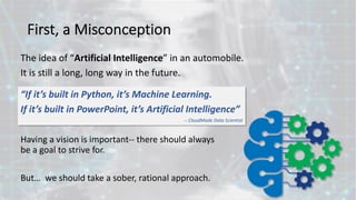 First, a Misconception
Having a vision is important-- there should always
be a goal to strive for.
But… we should take a sober, rational approach.
“If it’s built in Python, it’s Machine Learning.
If it’s built in PowerPoint, it’s Artificial Intelligence”
-- CloudMade Data Scientist
The idea of “Artificial Intelligence” in an automobile.
It is still a long, long way in the future.
 