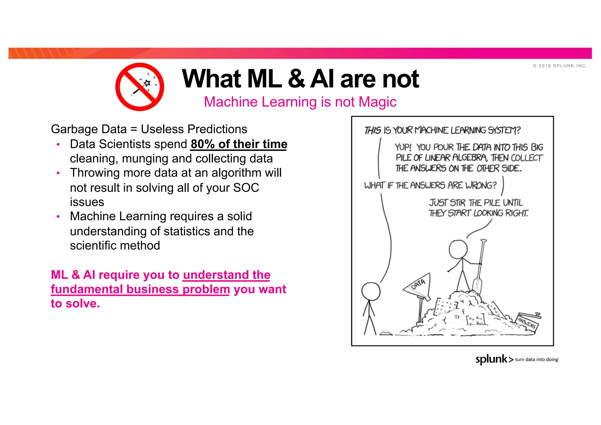 © 2 0 1 9 S P L U N K I N C .
What ML & AI are not
Machine Learning is not MagicAI
Bu
zzGarbage Data = Useless Predictions
• Data Scientists spend 80% of their time
cleaning, munging and collecting data
• Throwing more data at an algorithm will
not result in solving all of your SOC
issues
• Machine Learning requires a solid
understanding of statistics and the
scientific method
ML & AI require you to understand the
fundamental business problem you want
to solve.
 