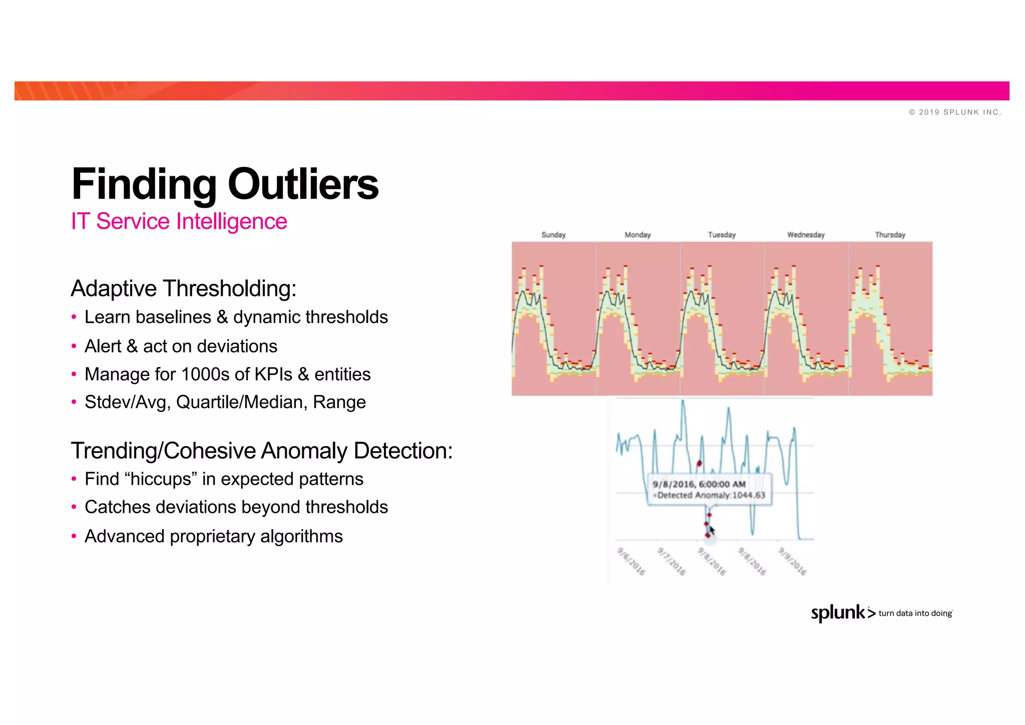 © 2 0 1 9 S P L U N K I N C .
Finding Outliers
Adaptive Thresholding:
• Learn baselines & dynamic thresholds
• Alert & act on deviations
• Manage for 1000s of KPIs & entities
• Stdev/Avg, Quartile/Median, Range
Trending/Cohesive Anomaly Detection:
• Find “hiccups” in expected patterns
• Catches deviations beyond thresholds
• Advanced proprietary algorithms
IT Service Intelligence
 