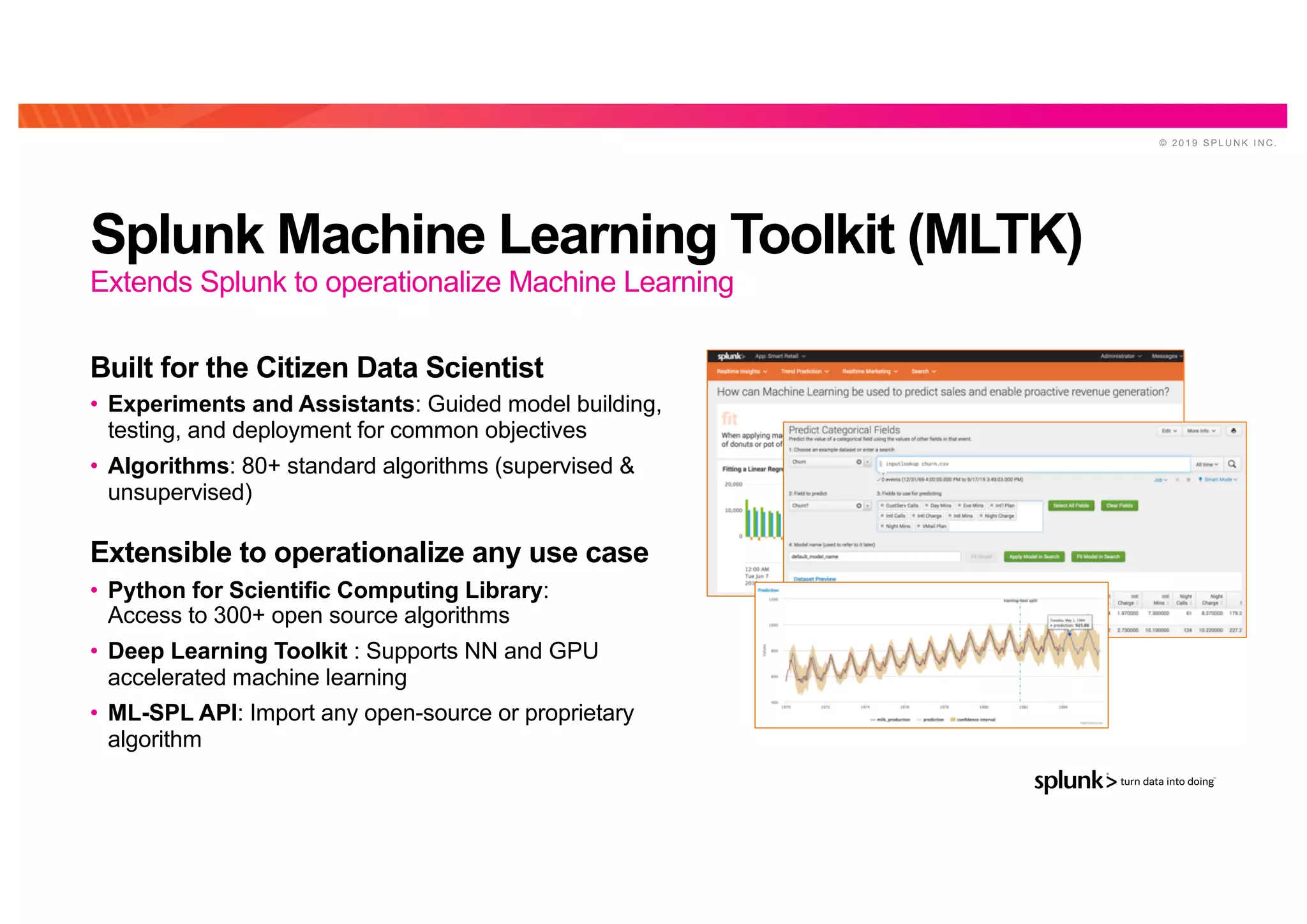 © 2 0 1 9 S P L U N K I N C .
Splunk Machine Learning Toolkit (MLTK)
Built for the Citizen Data Scientist
• Experiments and Assistants: Guided model building,
testing, and deployment for common objectives
• Algorithms: 80+ standard algorithms (supervised &
unsupervised)
Extensible to operationalize any use case
• Python for Scientific Computing Library:
Access to 300+ open source algorithms
• Deep Learning Toolkit : Supports NN and GPU
accelerated machine learning
• ML-SPL API: Import any open-source or proprietary
algorithm
Extends Splunk to operationalize Machine Learning
 
