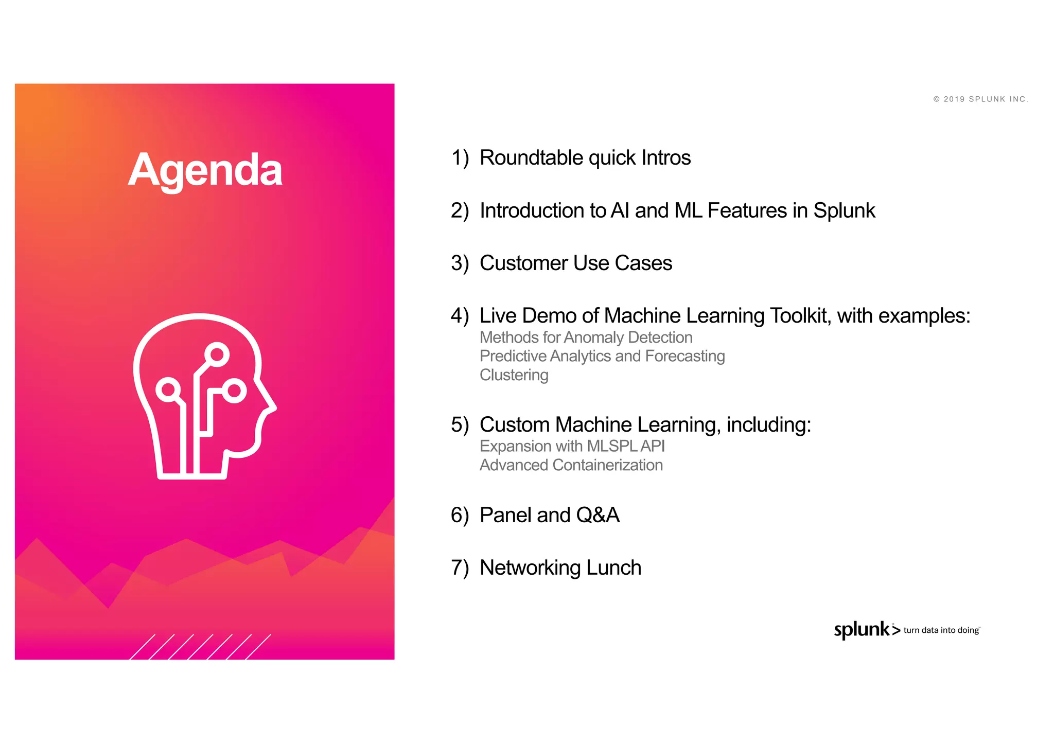 © 2 0 1 9 S P L U N K I N C .
Agenda 1) Roundtable quick Intros
2) Introduction to AI and ML Features in Splunk
3) Customer Use Cases
4) Live Demo of Machine Learning Toolkit, with examples:
Methods for Anomaly Detection
Predictive Analytics and Forecasting
Clustering
5) Custom Machine Learning, including:
Expansion with MLSPLAPI
Advanced Containerization
6) Panel and Q&A
7) Networking Lunch
 