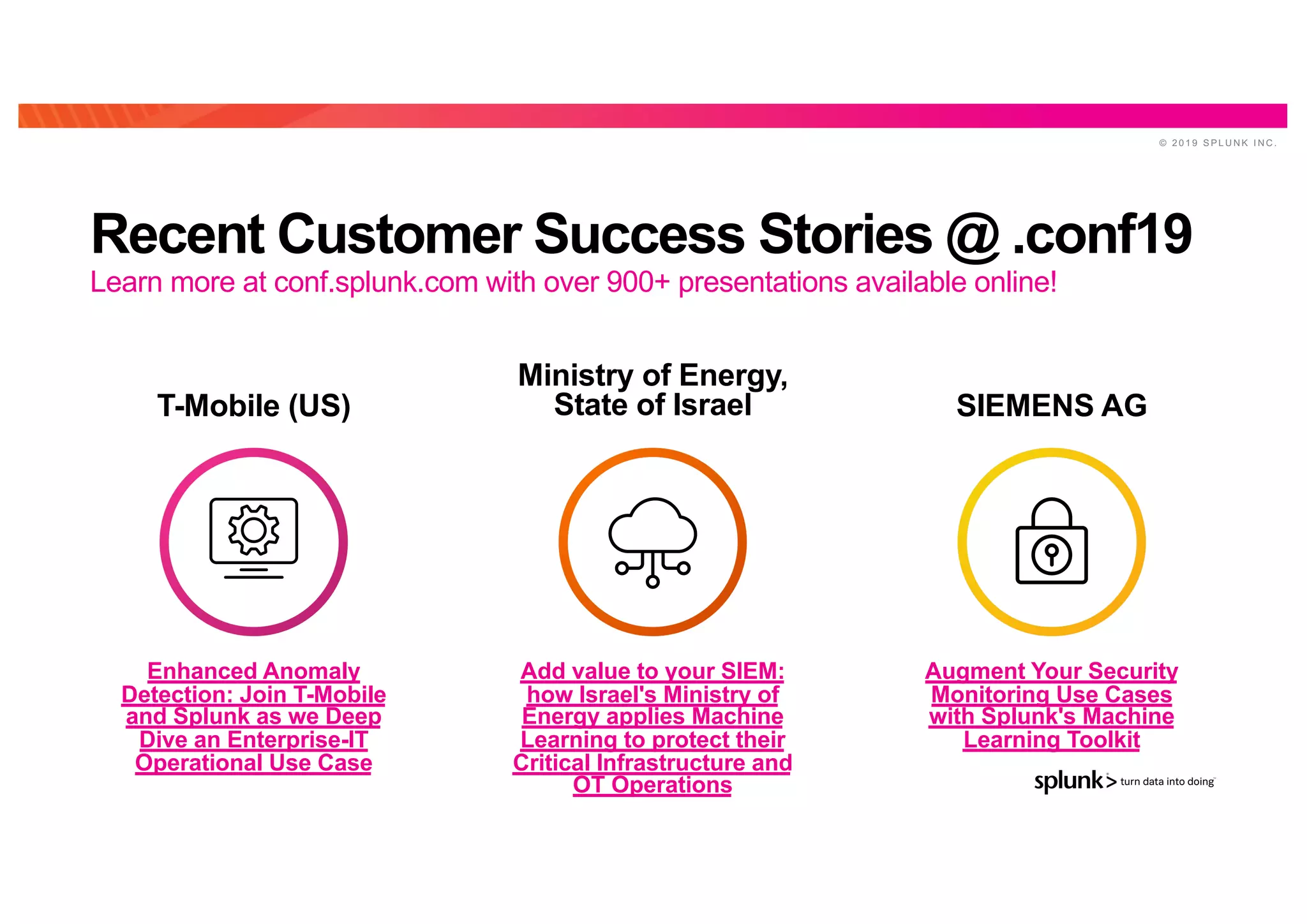 © 2 0 1 9 S P L U N K I N C .
Recent Customer Success Stories @ .conf19
Enhanced Anomaly
Detection: Join T-Mobile
and Splunk as we Deep
Dive an Enterprise-IT
Operational Use Case
Add value to your SIEM:
how Israel's Ministry of
Energy applies Machine
Learning to protect their
Critical Infrastructure and
OT Operations
Augment Your Security
Monitoring Use Cases
with Splunk's Machine
Learning Toolkit
T-Mobile (US)
Ministry of Energy,
State of Israel SIEMENS AG
Learn more at conf.splunk.com with over 900+ presentations available online!
 