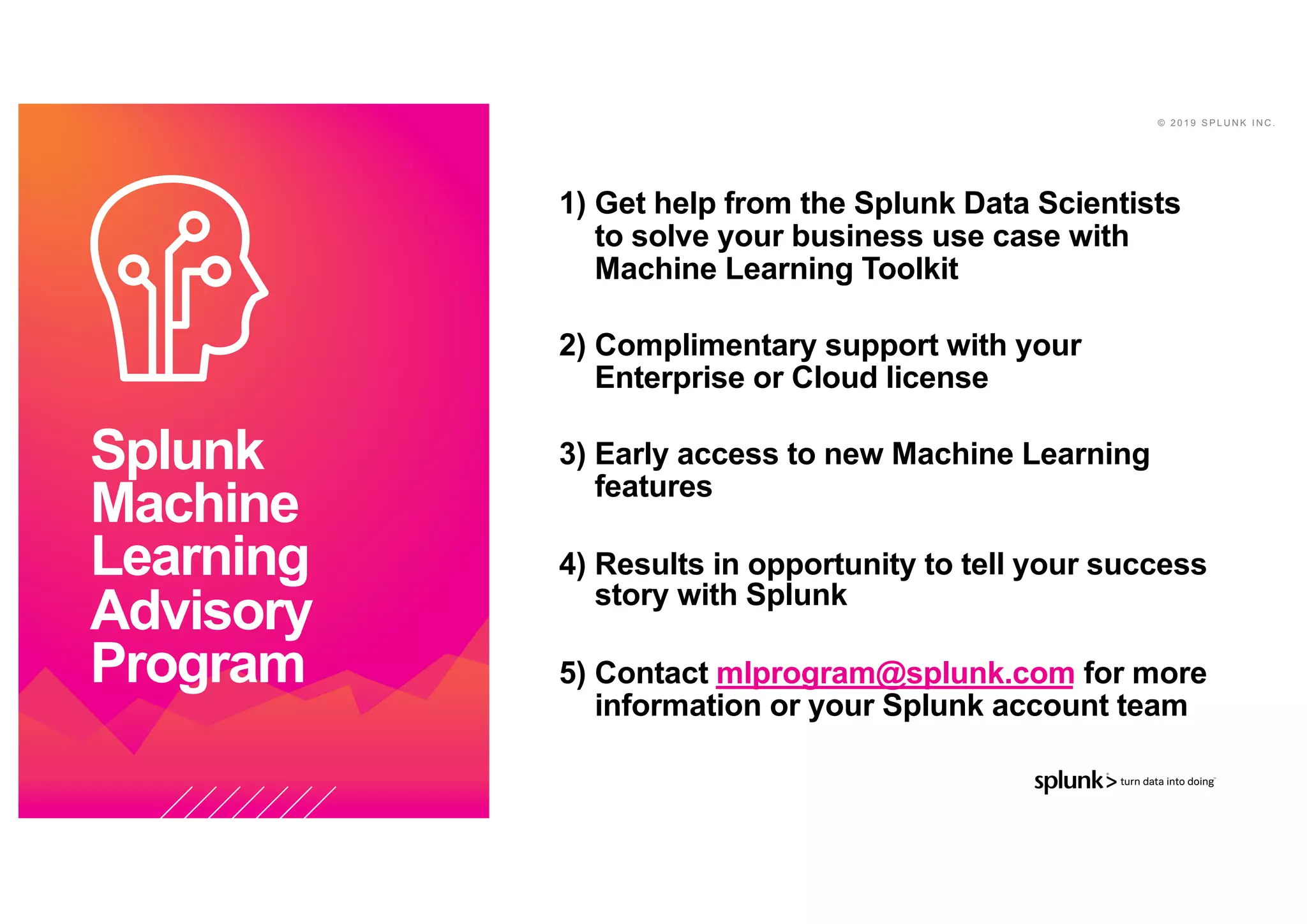 © 2 0 1 9 S P L U N K I N C .
1) Get help from the Splunk Data Scientists
to solve your business use case with
Machine Learning Toolkit
2) Complimentary support with your
Enterprise or Cloud license
3) Early access to new Machine Learning
features
4) Results in opportunity to tell your success
story with Splunk
5) Contact mlprogram@splunk.com for more
information or your Splunk account team
Splunk
Machine
Learning
Advisory
Program
 