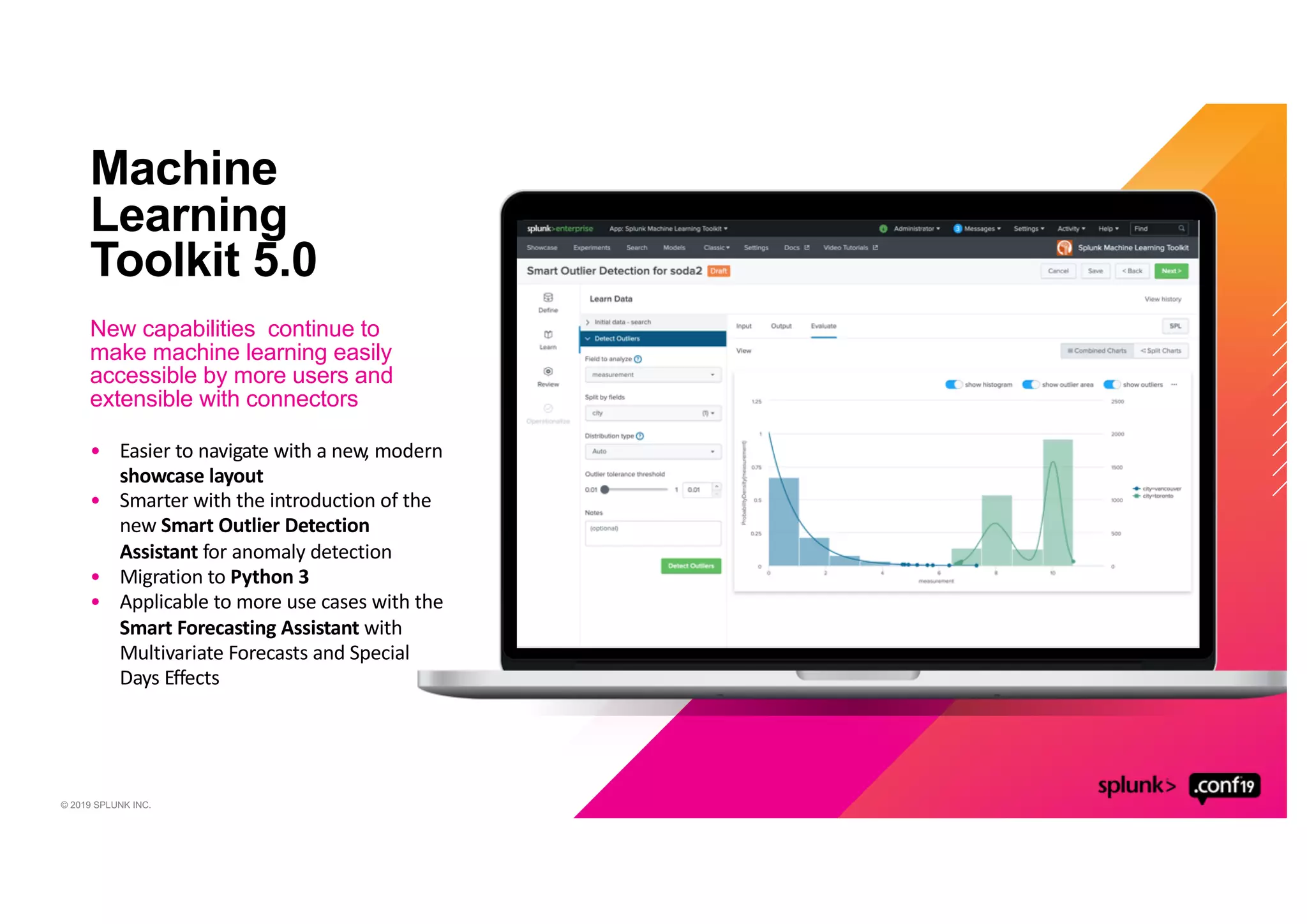© 2019 SPLUNK INC.
Machine
Learning
Toolkit 5.0
New capabilities continue to
make machine learning easily
accessible by more users and
extensible with connectors
• Easier to navigate with a new, modern
showcase layout
• Smarter with the introduction of the
new Smart Outlier Detection
Assistant for anomaly detection
• Migration to Python 3
• Applicable to more use cases with the
Smart Forecasting Assistant with
Multivariate Forecasts and Special
Days Effects
 