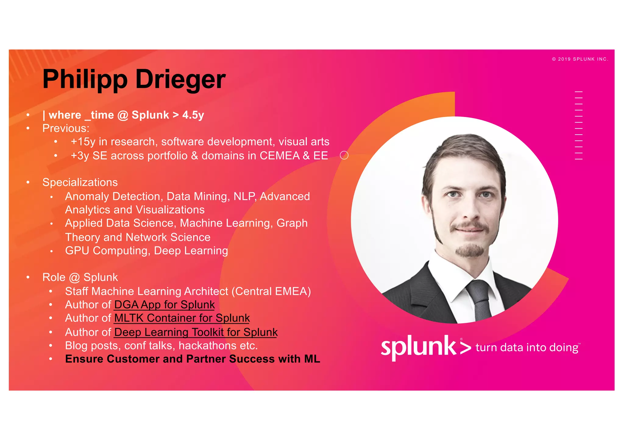 © 2 0 1 9 S P L U N K I N C .
• | where _time @ Splunk > 4.5y
• Previous:
• +15y in research, software development, visual arts
• +3y SE across portfolio & domains in CEMEA & EE
• Specializations
• Anomaly Detection, Data Mining, NLP, Advanced
Analytics and Visualizations
• Applied Data Science, Machine Learning, Graph
Theory and Network Science
• GPU Computing, Deep Learning
• Role @ Splunk
• Staff Machine Learning Architect (Central EMEA)
• Author of DGA App for Splunk
• Author of MLTK Container for Splunk
• Author of Deep Learning Toolkit for Splunk
• Blog posts, conf talks, hackathons etc.
• Ensure Customer and Partner Success with ML
Philipp Drieger
 