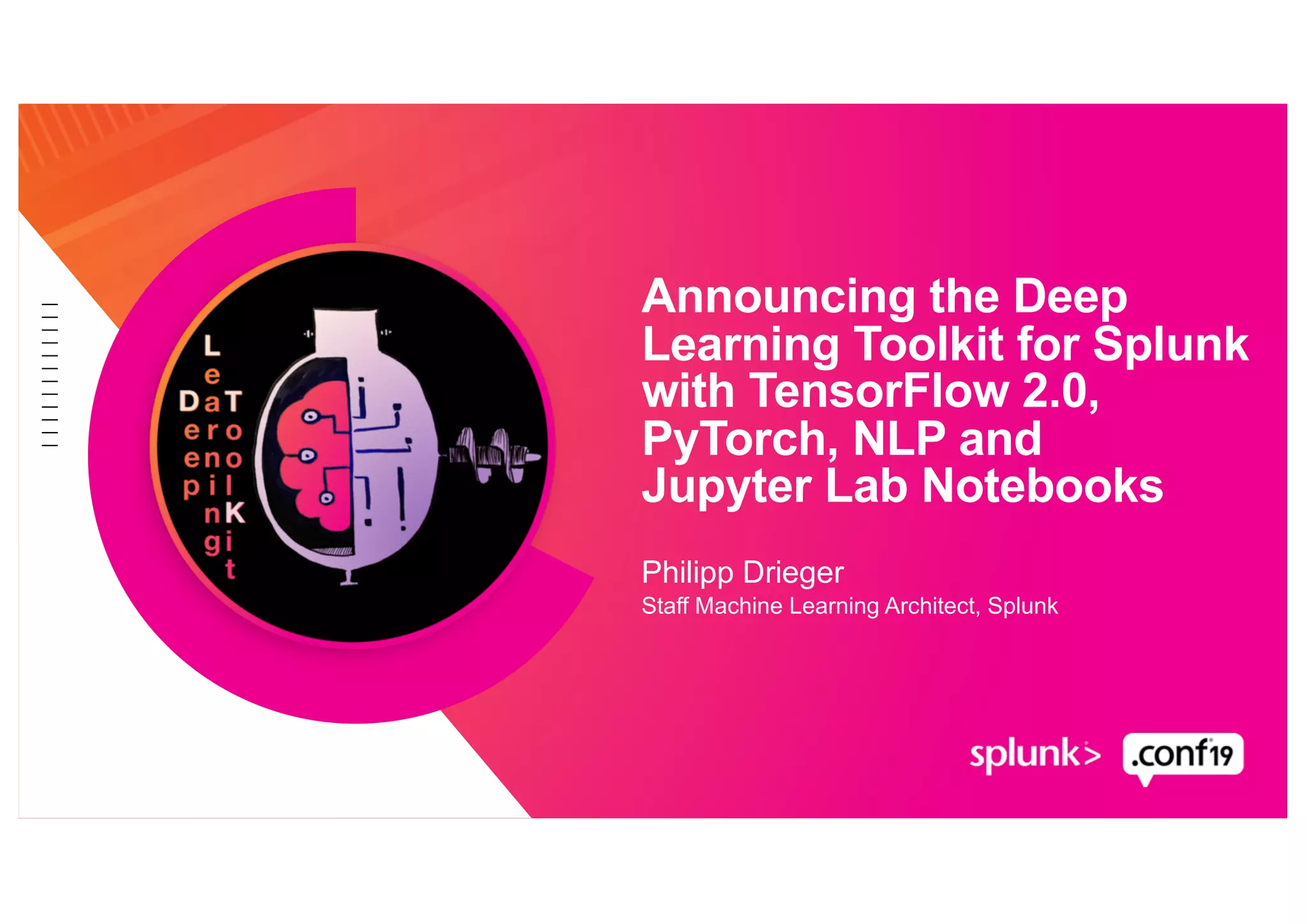Philipp Drieger
Staff Machine Learning Architect, Splunk
Announcing the Deep
Learning Toolkit for Splunk
with TensorFlow 2.0,
PyTorch, NLP and
Jupyter Lab Notebooks
 