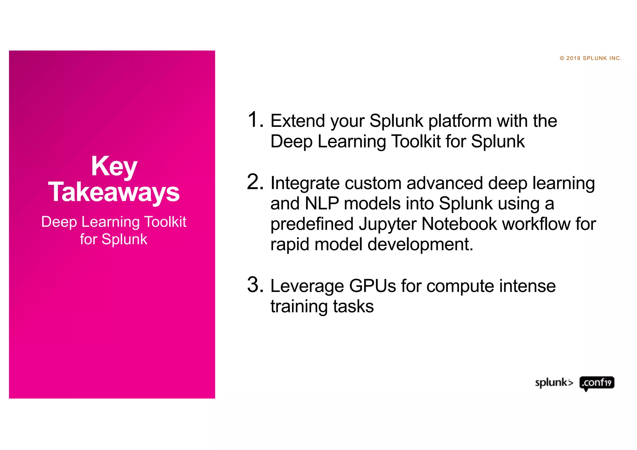 © 2019 SPLUNK INC.
1. Extend your Splunk platform with the
Deep Learning Toolkit for Splunk
2. Integrate custom advanced deep learning
and NLP models into Splunk using a
predefined Jupyter Notebook workflow for
rapid model development.
3. Leverage GPUs for compute intense
training tasks
Deep Learning Toolkit
for Splunk
Key
Takeaways
 