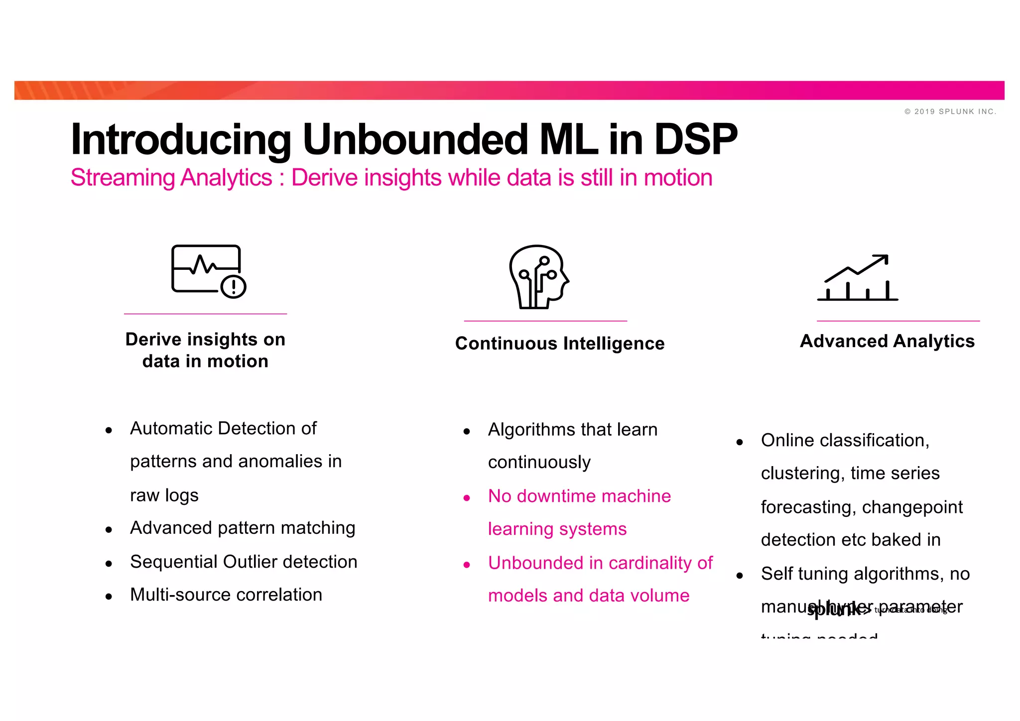 © 2 0 1 9 S P L U N K I N C .
Introducing Unbounded ML in DSP
Streaming Analytics : Derive insights while data is still in motion
● Automatic Detection of
patterns and anomalies in
raw logs
● Advanced pattern matching
● Sequential Outlier detection
● Multi-source correlation
Derive insights on
data in motion
Continuous Intelligence
● Algorithms that learn
continuously
● No downtime machine
learning systems
● Unbounded in cardinality of
models and data volume
Advanced Analytics
● Online classification,
clustering, time series
forecasting, changepoint
detection etc baked in
● Self tuning algorithms, no
manual hyper parameter
tuning needed
 