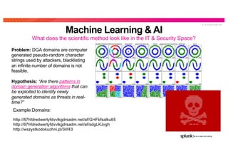 © 2 0 1 9 S P L U N K I N C .
Problem: DGA domains are computer
generated pseudo-random character
strings used by attackers, blacklisting
an infinite number of domains is not
feasible.
Hypothesis: “Are there patterns in
domain generation algorithms that can
be exploited to identify newly
generated domains as threats in real-
time?”
Example Domains:
Machine Learning & AI
What does the scientific method look like in the IT & Security Space?
http://87hfdredwertyfdvvlkgdrsadm.net/af/GHFbfsalku65
http://87hfdredwertyfdvvlkgdrsadm.net/af/sdgLKJvgh
http://wszystkodokuchni.pl/34f43
 
