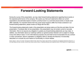 © 2 0 1 9 S P L U N K I N C .
During the course of this presentation, we may make forward-looking statements regarding future events or
the expected performance of the company. We caution you that such statements reflect our current
expectations and estimates based on factors currently known to us and that actual events or results could
differ materially. For important factors that may cause actual results to differ from those contained in our
forward-looking statements, please review our filings with the SEC.
The forward-looking statements made in this presentation are being made as of the time and date of its live
presentation. If reviewed after its live presentation, this presentation may not contain current or accurate
information. We do not assume any obligation to update any forward-looking statements we may make. In
addition, any information about our roadmap outlines our general product direction and is subject to change
at any time without notice. It is for informational purposes only and shall not be incorporated into any contract
or other commitment. Splunk undertakes no obligation either to develop the features or functionality
described or to include any such feature or functionality in a future release.
Splunk, Splunk>, Listen to Your Data, The Engine for Machine Data, Splunk Cloud, Splunk Light and SPL are trademarks and registered trademarks of Splunk Inc. in
the United States and other countries. All other brand names, product names, or trademarks belong to their respective owners. © 2019 Splunk Inc. All rights reserved.
Forward-Looking Statements
THIS SLIDE IS REQUIRED, DO NOT DELETE
 