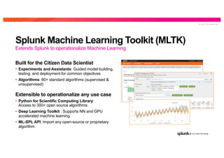 © 2 0 1 9 S P L U N K I N C .
Splunk Machine Learning Toolkit (MLTK)
Built for the Citizen Data Scientist
• Experiments and Assistants: Guided model building,
testing, and deployment for common objectives
• Algorithms: 80+ standard algorithms (supervised &
unsupervised)
Extensible to operationalize any use case
• Python for Scientific Computing Library:
Access to 300+ open source algorithms
• Deep Learning Toolkit : Supports NN and GPU
accelerated machine learning
• ML-SPL API: Import any open-source or proprietary
algorithm
Extends Splunk to operationalize Machine Learning
 