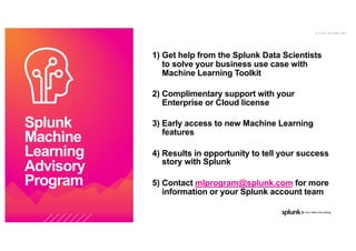 © 2 0 1 9 S P L U N K I N C .
1) Get help from the Splunk Data Scientists
to solve your business use case with
Machine Learning Toolkit
2) Complimentary support with your
Enterprise or Cloud license
3) Early access to new Machine Learning
features
4) Results in opportunity to tell your success
story with Splunk
5) Contact mlprogram@splunk.com for more
information or your Splunk account team
Splunk
Machine
Learning
Advisory
Program
 