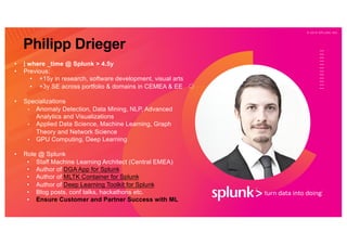 © 2 0 1 9 S P L U N K I N C .
• | where _time @ Splunk > 4.5y
• Previous:
• +15y in research, software development, visual arts
• +3y SE across portfolio & domains in CEMEA & EE
• Specializations
• Anomaly Detection, Data Mining, NLP, Advanced
Analytics and Visualizations
• Applied Data Science, Machine Learning, Graph
Theory and Network Science
• GPU Computing, Deep Learning
• Role @ Splunk
• Staff Machine Learning Architect (Central EMEA)
• Author of DGA App for Splunk
• Author of MLTK Container for Splunk
• Author of Deep Learning Toolkit for Splunk
• Blog posts, conf talks, hackathons etc.
• Ensure Customer and Partner Success with ML
Philipp Drieger
 