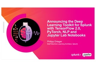 Philipp Drieger
Staff Machine Learning Architect, Splunk
Announcing the Deep
Learning Toolkit for Splunk
with TensorFlow 2.0,
PyTorch, NLP and
Jupyter Lab Notebooks
 