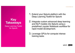© 2019 SPLUNK INC.
1. Extend your Splunk platform with the
Deep Learning Toolkit for Splunk
2. Integrate custom advanced deep learning
and NLP models into Splunk using a
predefined Jupyter Notebook workflow for
rapid model development.
3. Leverage GPUs for compute intense
training tasks
Deep Learning Toolkit
for Splunk
Key
Takeaways
 