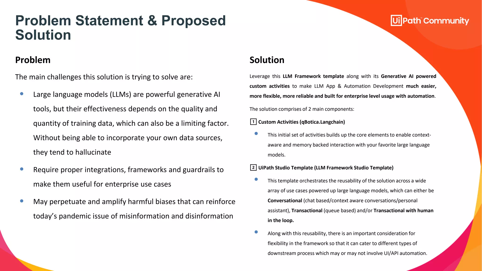 Problem Statement & Proposed
Solution
Problem Solution
The main challenges this solution is trying to solve are:
• Large language models (LLMs) are powerful generative AI
tools, but their effectiveness depends on the quality and
quantity of training data, which can also be a limiting factor.
Without being able to incorporate your own data sources,
they tend to hallucinate
• Require proper integrations, frameworks and guardrails to
make them useful for enterprise use cases
• May perpetuate and amplify harmful biases that can reinforce
today’s pandemic issue of misinformation and disinformation
Leverage this LLM Framework template along with its Generative AI powered
custom activities to make LLM App & Automation Development much easier,
more flexible, more reliable and built for enterprise level usage with automation.
The solution comprises of 2 main components:
1️⃣ Custom Activities (qBotica.Langchain)
• This initial set of activities builds up the core elements to enable context-
aware and memory backed interaction with your favorite large language
models.
2️⃣ UiPath Studio Template (LLM Framework Studio Template)
• This template orchestrates the reusability of the solution across a wide
array of use cases powered up large language models, which can either be
Conversational (chat based/context aware conversations/personal
assistant), Transactional (queue based) and/or Transactional with human
in the loop.
• Along with this reusability, there is an important consideration for
flexibility in the framework so that it can cater to different types of
downstream process which may or may not involve UI/API automation.
 