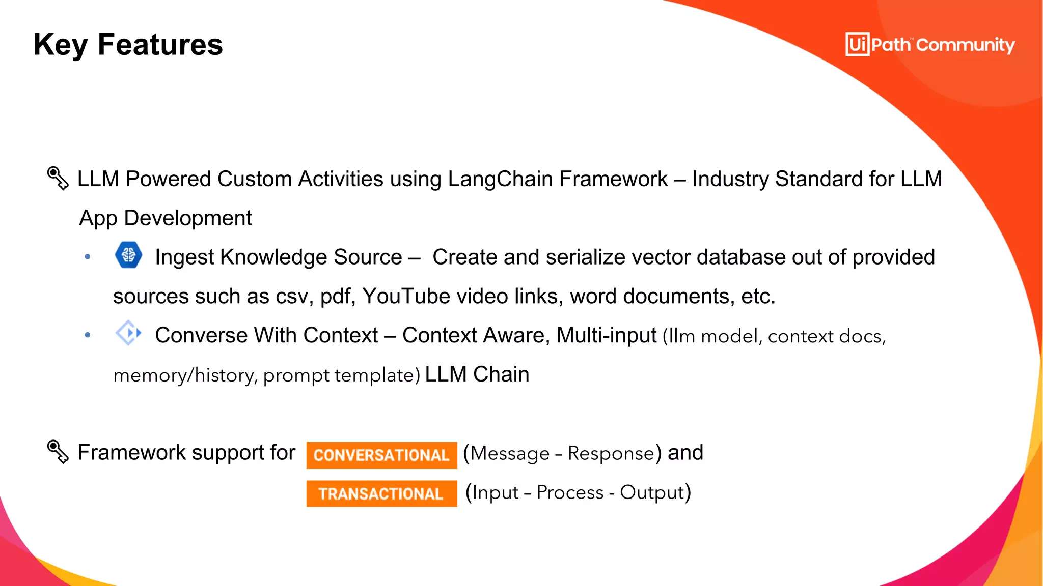 Key Features
🗝️ LLM Powered Custom Activities using LangChain Framework – Industry Standard for LLM
App Development
• Ingest Knowledge Source – Create and serialize vector database out of provided
sources such as csv, pdf, YouTube video links, word documents, etc.
• Converse With Context – Context Aware, Multi-input (llm model, context docs,
memory/history, prompt template) LLM Chain
🗝️ Framework support for (Message – Response) and
(Input – Process - Output)
 