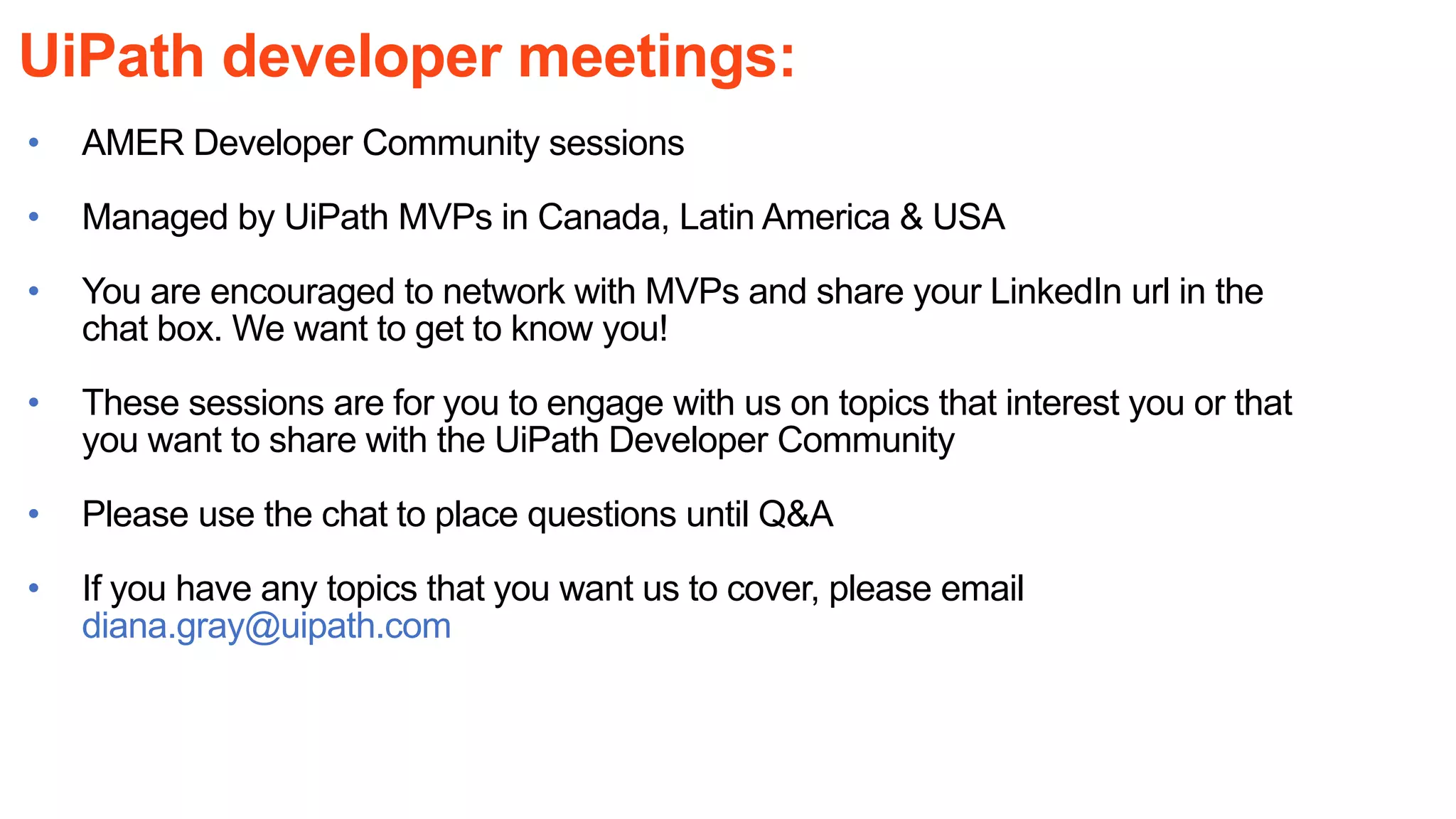 UiPath developer meetings:
• AMER Developer Community sessions
• Managed by UiPath MVPs in Canada, Latin America & USA
• You are encouraged to network with MVPs and share your LinkedIn url in the
chat box. We want to get to know you!
• These sessions are for you to engage with us on topics that interest you or that
you want to share with the UiPath Developer Community
• Please use the chat to place questions until Q&A
• If you have any topics that you want us to cover, please email
diana.gray@uipath.com
 