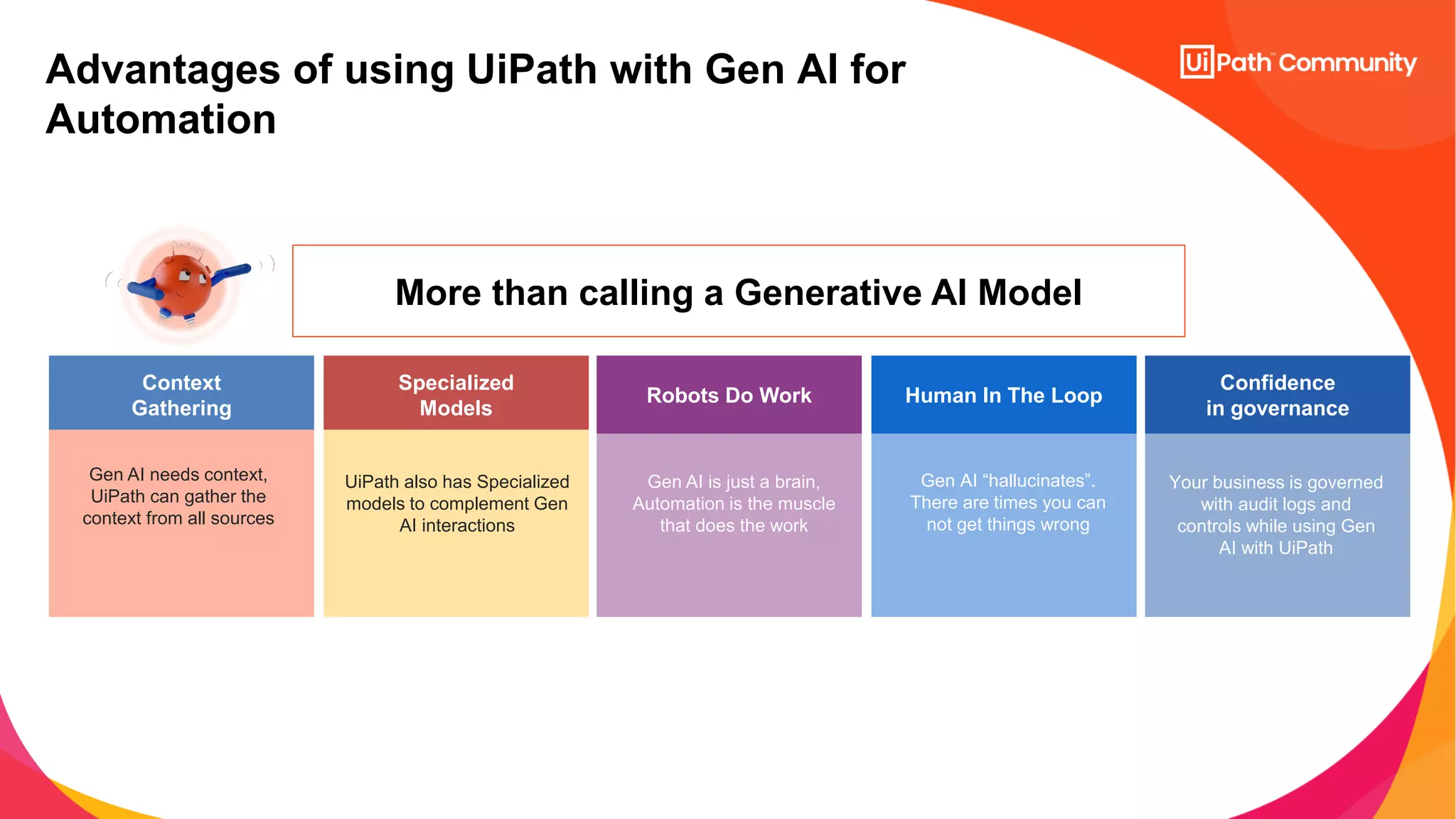 Advantages of using UiPath with Gen AI for
Automation
More than calling a Generative AI Model
Context
Gathering
Specialized
Models
Robots Do Work Human In The Loop
Confidence
in governance
UiPath also has Specialized
models to complement Gen
AI interactions
Gen AI needs context,
UiPath can gather the
context from all sources
Gen AI is just a brain,
Automation is the muscle
that does the work
Gen AI “hallucinates”.
There are times you can
not get things wrong
Your business is governed
with audit logs and
controls while using Gen
AI with UiPath
 